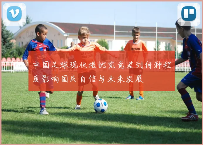 中国足球现状堪忧究竟差到何种程度影响国民自信与未来发展